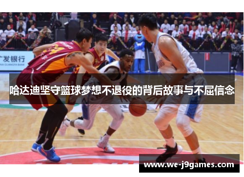 哈达迪坚守篮球梦想不退役的背后故事与不屈信念 哈达迪坚守篮球梦想不退役的背后故事与不屈信念