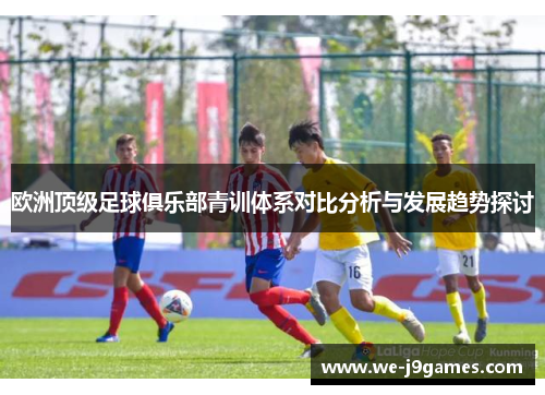 欧洲顶级足球俱乐部青训体系对比分析与发展趋势探讨 欧洲顶级足球俱乐部青训体系对比分析与发展趋势探讨