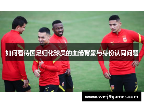 如何看待国足归化球员的血缘背景与身份认同问题 如何看待国足归化球员的血缘背景与身份认同问题