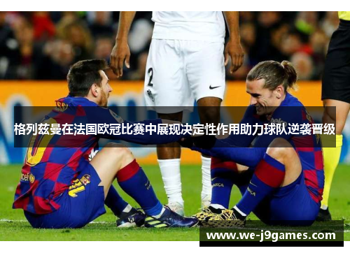 格列兹曼在法国欧冠比赛中展现决定性作用助力球队逆袭晋级 格列兹曼在法国欧冠比赛中展现决定性作用助力球队逆袭晋级